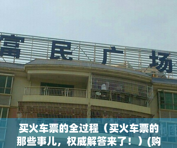 买火车票的全过程（买火车票的那些事儿，权威解答来了！）(购买火车票操作全过程)