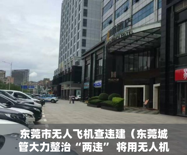 东莞市无人飞机查违建（东莞城管大力整治“两违” 将用无人机执法普查）