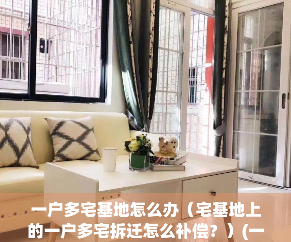 一户多宅基地怎么办（宅基地上的一户多宅拆迁怎么补偿？）(一户多宅基地咋处理)