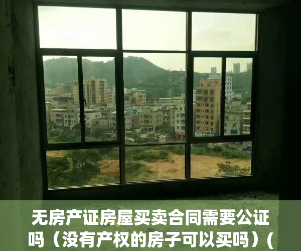 无房产证房屋买卖合同需要公证吗（没有产权的房子可以买吗）(无房产证房屋买卖合同有效吗)