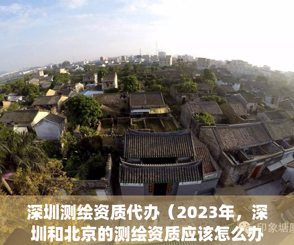 深圳测绘资质代办（2023年，深圳和北京的测绘资质应该怎么办理？）(深圳测绘协会)
