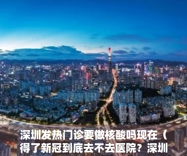 深圳发热门诊要做核酸吗现在（得了新冠到底去不去医院？深圳发热门诊一键查！）