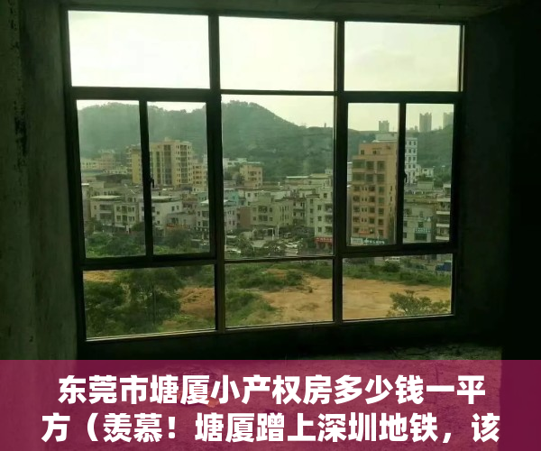 东莞市塘厦小产权房多少钱一平方（羡慕！塘厦蹭上深圳地铁，该片区小产权房马上要起飞了！）