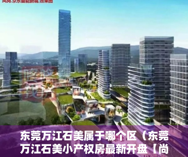 东莞万江石美属于哪个区（东莞万江石美小产权房最新开盘【尚城雅居】发绿本 均价4500元起）