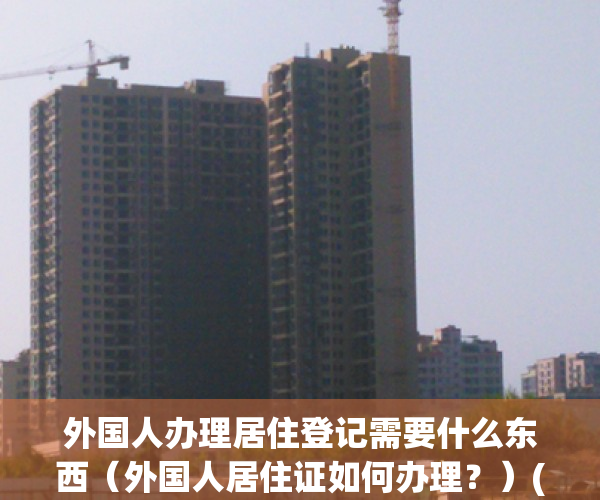 外国人办理居住登记需要什么东西（外国人居住证如何办理？）(外国人办理居住证明怎么办)