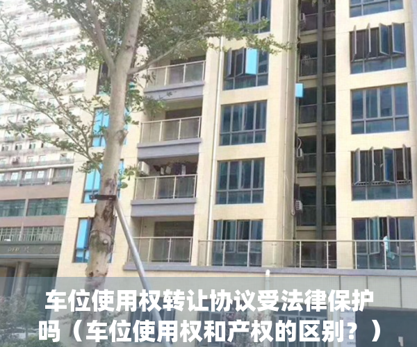 车位使用权转让协议受法律保护吗（车位使用权和产权的区别？）(车位使用权转让协议可靠吗)