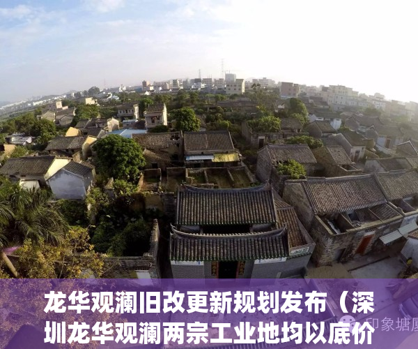 龙华观澜旧改更新规划发布（深圳龙华观澜两宗工业地均以底价成交）(龙华观澜2021年新盘)