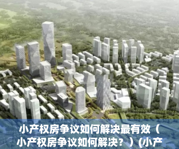小产权房争议如何解决最有效（小产权房争议如何解决？）(小产权房的纠纷法院受理吗)