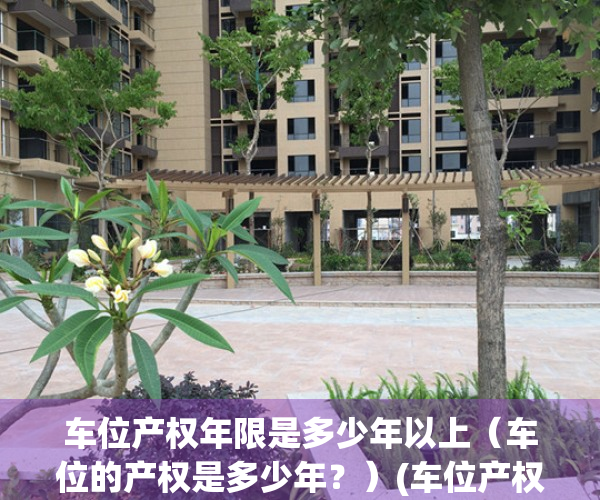 车位产权年限是多少年以上（车位的产权是多少年？）(车位产权年限新规)
