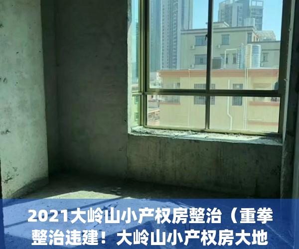 2021大岭山小产权房整治（重拳整治违建！大岭山小产权房大地震！）(东莞市大岭山有哪些小产权房值得购买?)