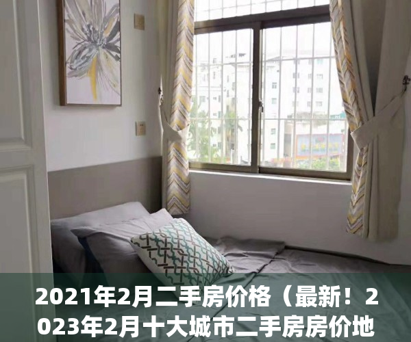 2021年2月二手房价格（最新！2023年2月十大城市二手房房价地图）(2021二手房房价走势)