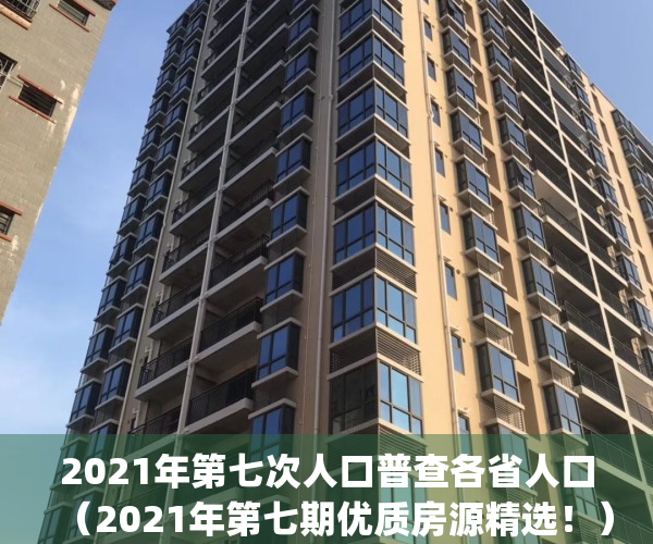 2021年第七次人口普查各省人口（2021年第七期优质房源精选！）(2021年人口普查数据公布各省)