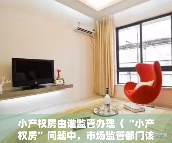 小产权房由谁监管办理（“小产权房”问题中，市场监管部门该如何作为？）