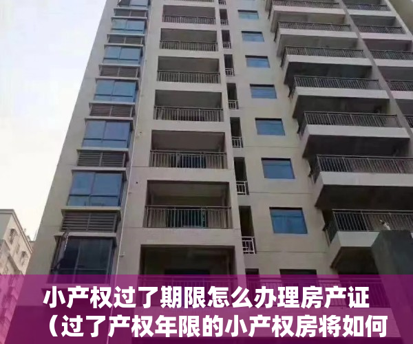小产权过了期限怎么办理房产证（过了产权年限的小产权房将如何处理）