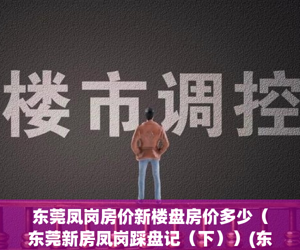 东莞凤岗房价新楼盘房价多少（东莞新房凤岗踩盘记（下））(东莞凤岗楼盘地图)