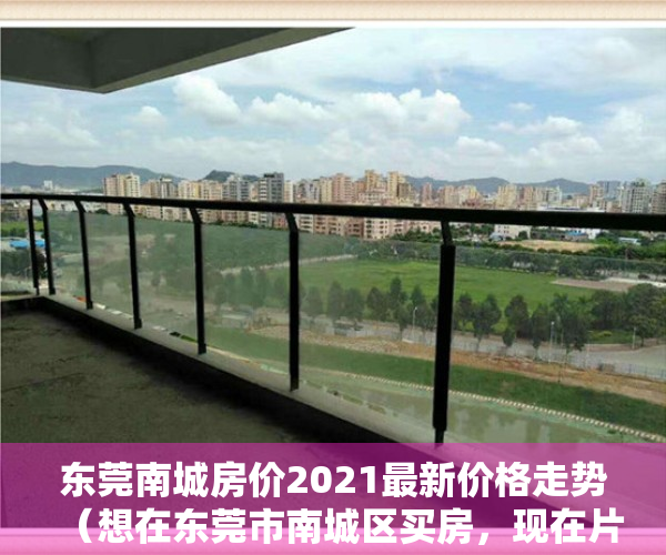 东莞南城房价2021最新价格走势（想在东莞市南城区买房，现在片区均价一万出头。哪位神分析下东莞当前的房价合理不，请结合当前整个地产形势？）