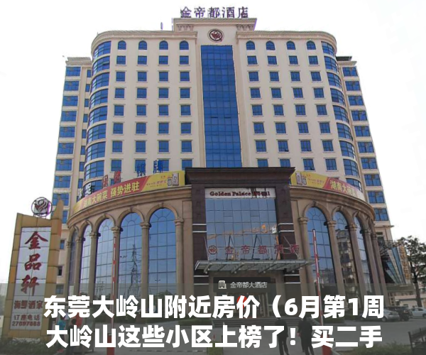 东莞大岭山附近房价（6月第1周大岭山这些小区上榜了！买二手房前要看看）