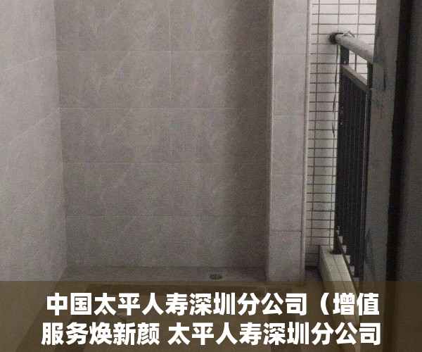 中国太平人寿深圳分公司（增值服务焕新颜 太平人寿深圳分公司为您“定制”美好生活）