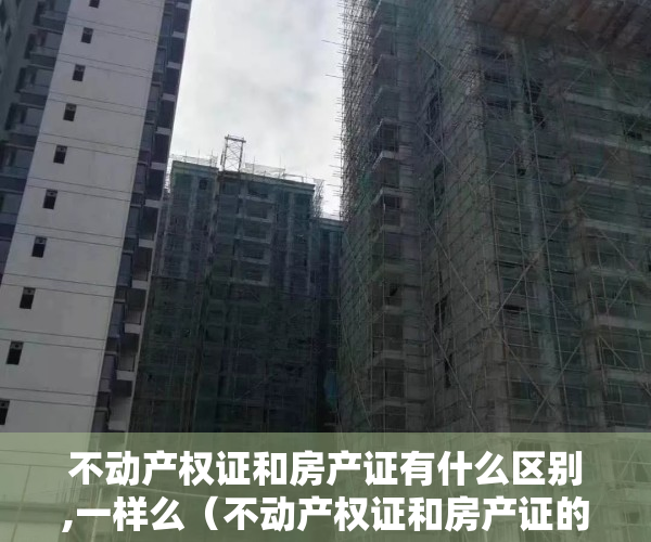不动产权证和房产证有什么区别,一样么（不动产权证和房产证的区别是什么？你了解吗？）