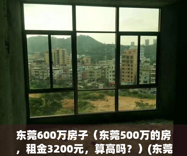 东莞600万房子（东莞500万的房，租金3200元，算高吗？）(东莞房价六万)
