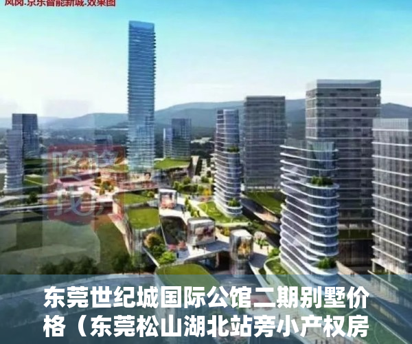 东莞世纪城国际公馆二期别墅价格（东莞松山湖北站旁小产权房《世纪公馆》深圳湾一号品质，品奢华人生 五轨交汇，30分钟直达深圳、广州、惠州，周边生活配套一应俱全）