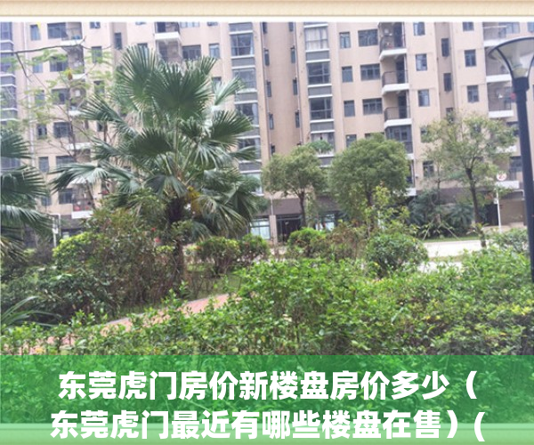 东莞虎门房价新楼盘房价多少（东莞虎门最近有哪些楼盘在售）(东莞虎门楼盘新盘大全)