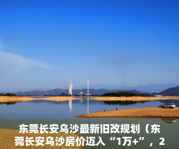 东莞长安乌沙最新旧改规划（东莞长安乌沙房价迈入“1万+”，2月第3周最贵的小区均价超过3万平）