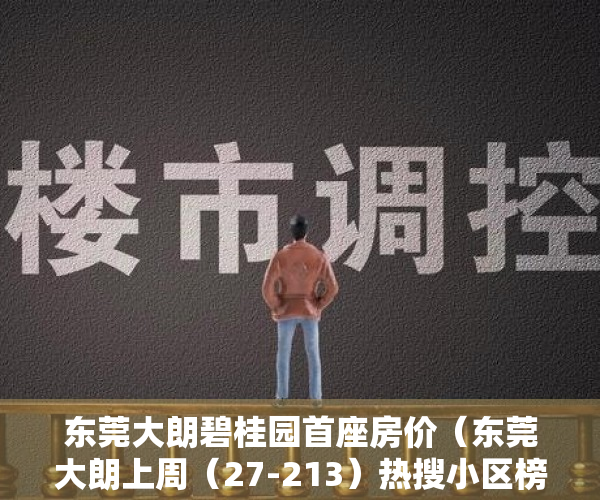 东莞大朗碧桂园首座房价（东莞大朗上周（27-213）热搜小区榜，大朗碧桂园受用户关注度最高）
