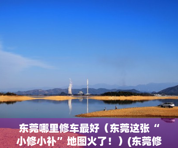 东莞哪里修车最好（东莞这张“小修小补”地图火了！）(东莞修车厂)