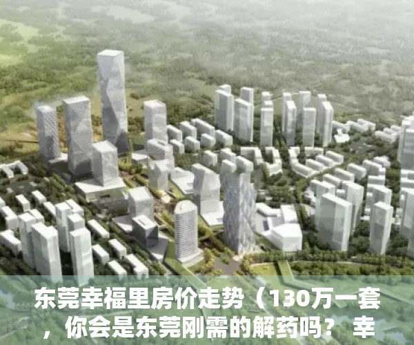 东莞幸福里房价走势（130万一套，你会是东莞刚需的解药吗？ 幸福里有好房）