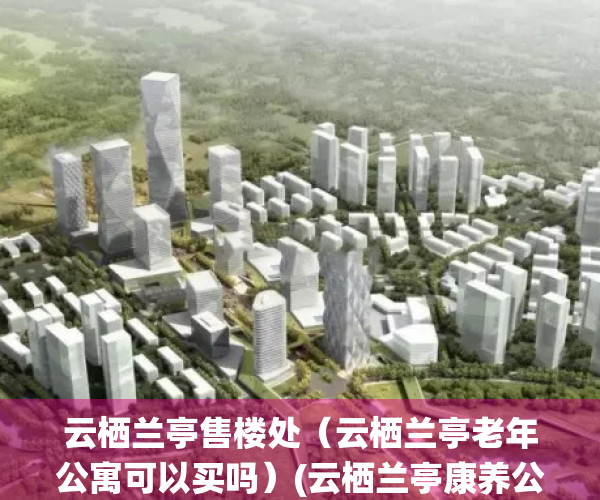 云栖兰亭售楼处（云栖兰亭老年公寓可以买吗）(云栖兰亭康养公寓地址)