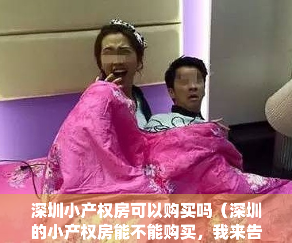 深圳小产权房可以购买吗（深圳的小产权房能不能购买，我来告诉你。）(深圳小产权到底可以买吗)