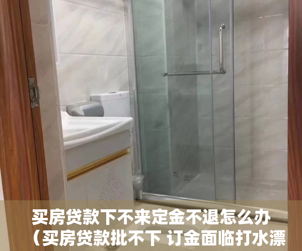 买房贷款下不来定金不退怎么办（买房贷款批不下 订金面临打水漂）