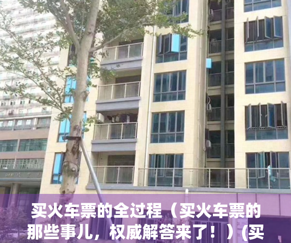买火车票的全过程（买火车票的那些事儿，权威解答来了！）(买火车票有几种方法)