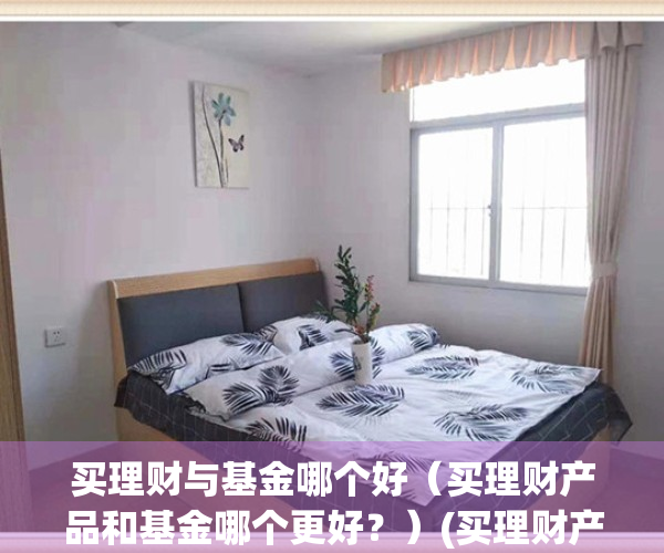 买理财与基金哪个好（买理财产品和基金哪个更好？）(买理财产品和基金哪个稳妥?)