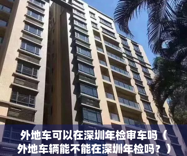 外地车可以在深圳年检审车吗（外地车辆能不能在深圳年检吗？）(外地车在深圳可以办理年检吗)