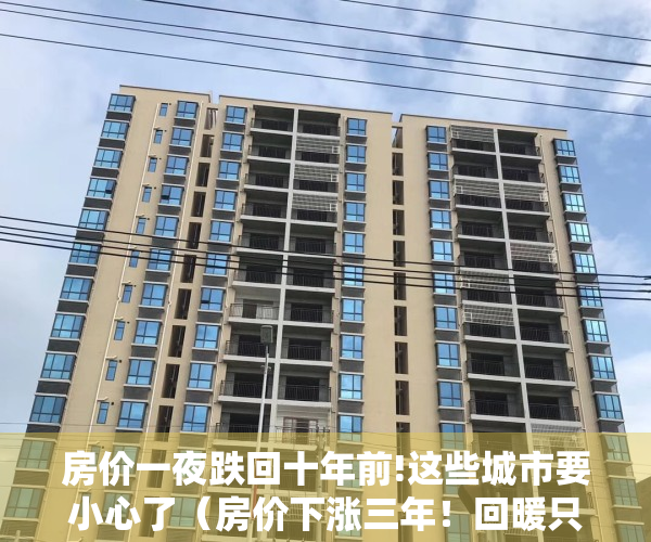 房价一夜跌回十年前!这些城市要小心了（房价下涨三年！回暖只需一周？一天卖500套！一线楼市集体狂飙？）