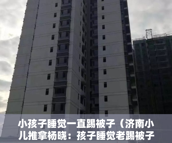 小孩子睡觉一直踢被子（济南小儿推拿杨晓：孩子睡觉老踢被子是什么原因？家长应该怎么办）