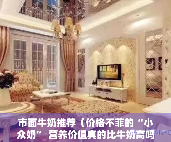 市面牛奶推荐（价格不菲的“小众奶” 营养价值真的比牛奶高吗？）