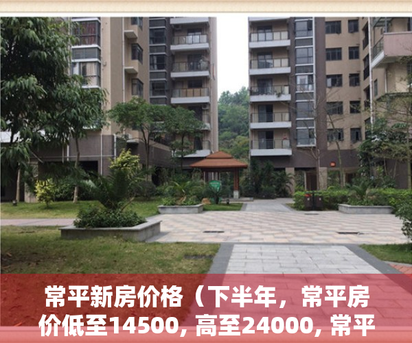 常平新房价格（下半年，常平房价低至14500, 高至24000, 常平13个新盘房价表！）