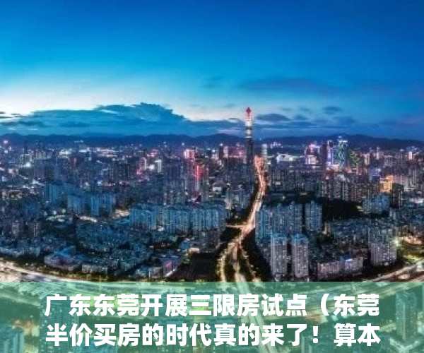 广东东莞开展三限房试点（东莞半价买房的时代真的来了！算本帐，买三限房到底值不值？）