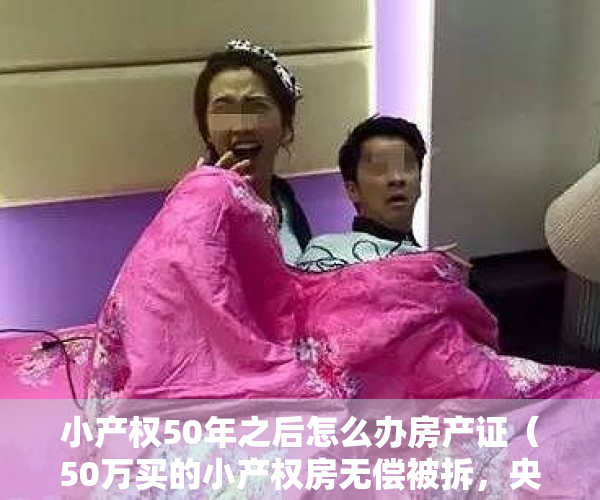 小产权50年之后怎么办房产证（50万买的小产权房无偿被拆，央媒发文：今后这6类小产权房都要拆除  幸福聚焦）