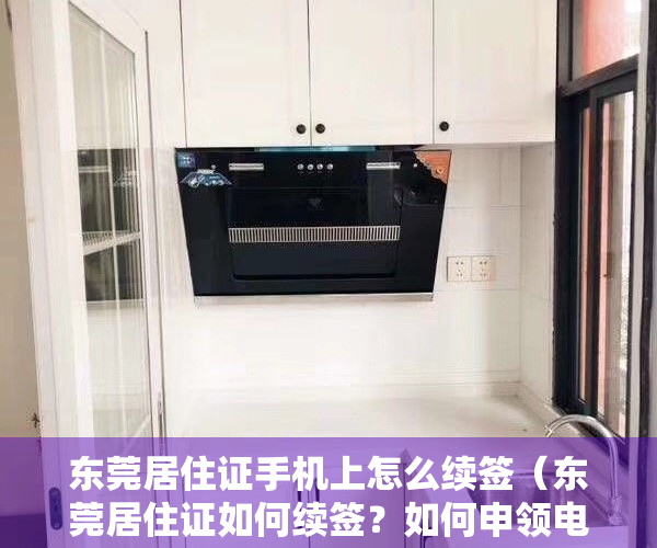 东莞居住证手机上怎么续签（东莞居住证如何续签？如何申领电子居住证？办理指引→）