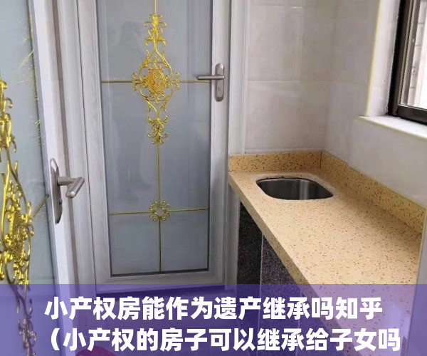 小产权房能作为遗产继承吗知乎（小产权的房子可以继承给子女吗？）(小产权房能继承或遗赠吗?)