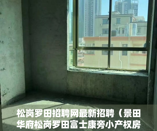 松岗罗田招聘网最新招聘（景田华府松岗罗田富士康旁小产权房松岗村委统建楼（景田华府）宅基地70年产权国土局有备案松岗片区佳兆业旧改旧改房火爆开盘）