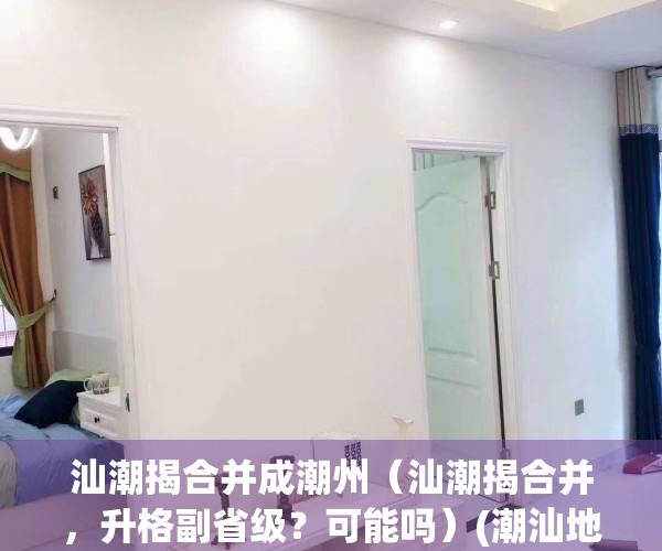 汕潮揭合并成潮州（汕潮揭合并，升格副省级？可能吗）(潮汕地区合并设立潮汕市)