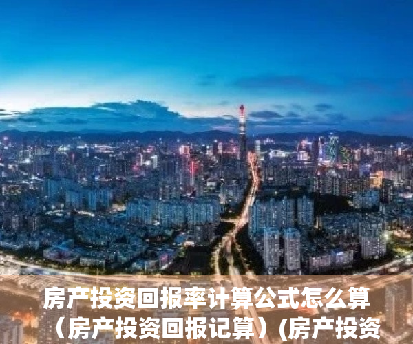 房产投资回报率计算公式怎么算（房产投资回报记算）(房产投资回报率多少比较划算)