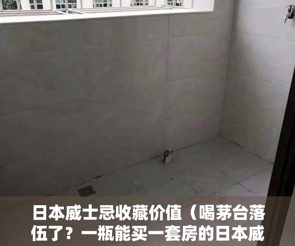 日本威士忌收藏价值（喝茅台落伍了？一瓶能买一套房的日本威士忌 真那么好喝吗？）