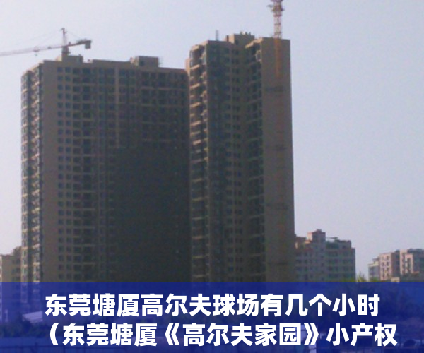 东莞塘厦高尔夫球场有几个小时（东莞塘厦《高尔夫家园》小产权房 石鼓中心配套齐全总价16万起）