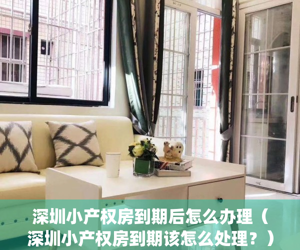 深圳小产权房到期后怎么办理（深圳小产权房到期该怎么处理？）(深圳小产权房使用年限)